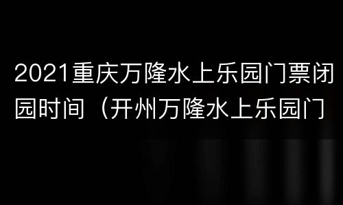 2021重庆万隆水上乐园门票闭园时间（开州万隆水上乐园门票多少）