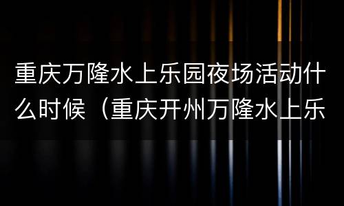 重庆万隆水上乐园夜场活动什么时候（重庆开州万隆水上乐园）