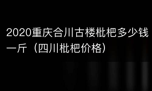 2020重庆合川古楼枇杷多少钱一斤（四川枇杷价格）