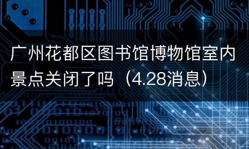 广州花都区图书馆博物馆室内景点关闭了吗（4.28消息）