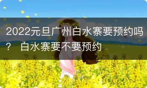 2022元旦广州白水寨要预约吗？ 白水寨要不要预约
