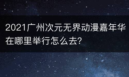 2021广州次元无界动漫嘉年华在哪里举行怎么去？