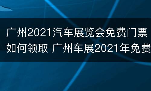 广州2021汽车展览会免费门票如何领取 广州车展2021年免费门票吗