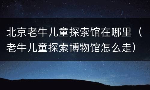 北京老牛儿童探索馆在哪里（老牛儿童探索博物馆怎么走）