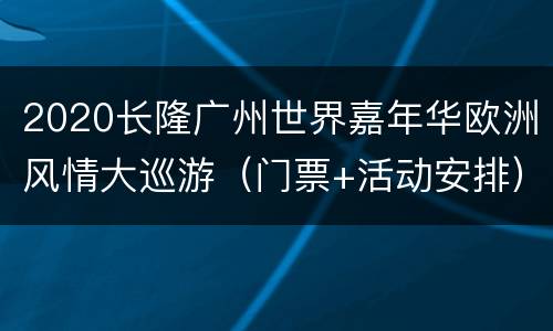 2020长隆广州世界嘉年华欧洲风情大巡游（门票+活动安排）