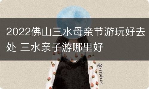 2022佛山三水母亲节游玩好去处 三水亲子游哪里好