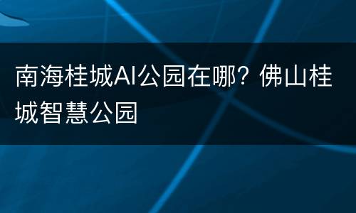 南海桂城AI公园在哪? 佛山桂城智慧公园