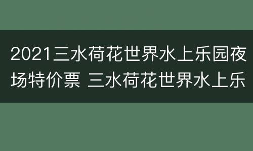 2021三水荷花世界水上乐园夜场特价票 三水荷花世界水上乐园开放吗