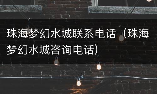 珠海梦幻水城联系电话（珠海梦幻水城咨询电话）