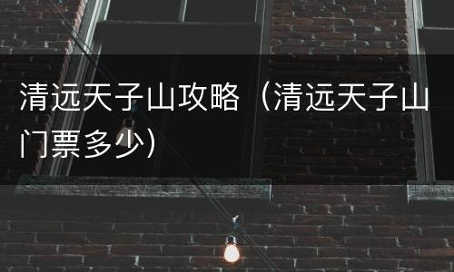 清远天子山攻略（清远天子山门票多少）