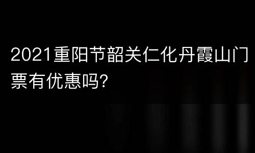 2021重阳节韶关仁化丹霞山门票有优惠吗？
