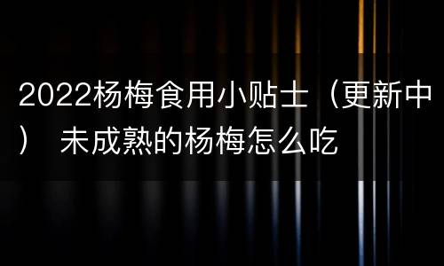 2022杨梅食用小贴士（更新中） 未成熟的杨梅怎么吃