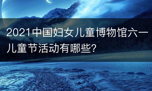 2021中国妇女儿童博物馆六一儿童节活动有哪些？