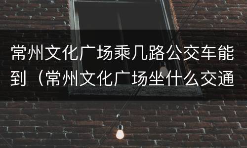 常州文化广场乘几路公交车能到（常州文化广场坐什么交通工具）