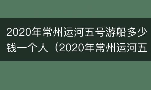 2020年常州运河五号游船多少钱一个人（2020年常州运河五号游船多少钱一个人坐）