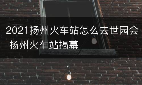 2021扬州火车站怎么去世园会 扬州火车站揭幕