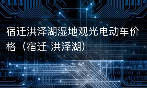 宿迁洪泽湖湿地观光电动车价格（宿迁 洪泽湖）
