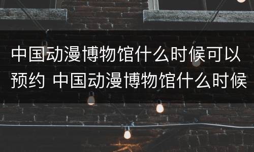 中国动漫博物馆什么时候可以预约 中国动漫博物馆什么时候可以预约门票