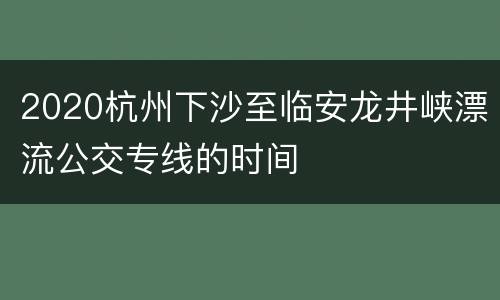 2020杭州下沙至临安龙井峡漂流公交专线的时间