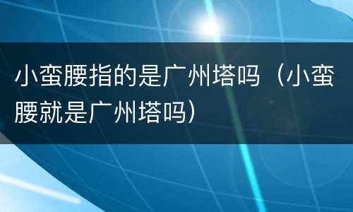 小蛮腰指的是广州塔吗（小蛮腰就是广州塔吗）