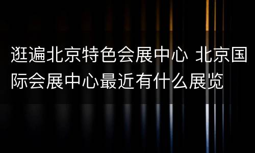 逛遍北京特色会展中心 北京国际会展中心最近有什么展览