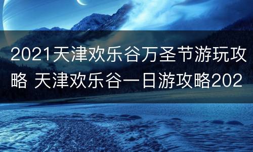 2021天津欢乐谷万圣节游玩攻略 天津欢乐谷一日游攻略2020