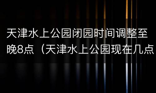 天津水上公园闭园时间调整至晚8点（天津水上公园现在几点关门）