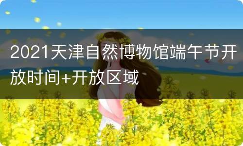 2021天津自然博物馆端午节开放时间+开放区域