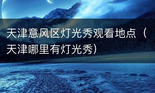 天津意风区灯光秀观看地点（天津哪里有灯光秀）