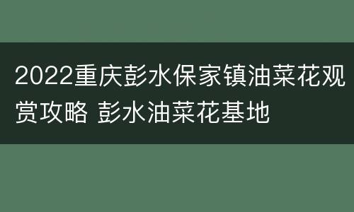 2022重庆彭水保家镇油菜花观赏攻略 彭水油菜花基地