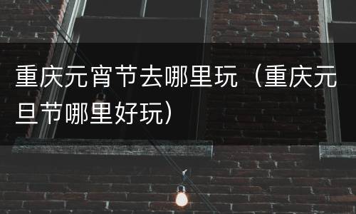 重庆元宵节去哪里玩（重庆元旦节哪里好玩）