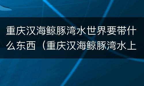 重庆汉海鲸豚湾水世界要带什么东西（重庆汉海鲸豚湾水上乐园）