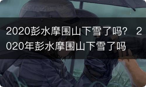 2020彭水摩围山下雪了吗？ 2020年彭水摩围山下雪了吗
