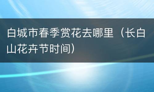 白城市春季赏花去哪里（长白山花卉节时间）
