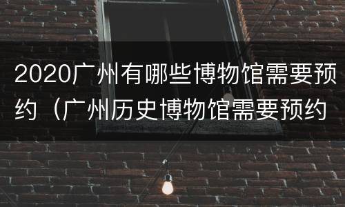 2020广州有哪些博物馆需要预约（广州历史博物馆需要预约吗）