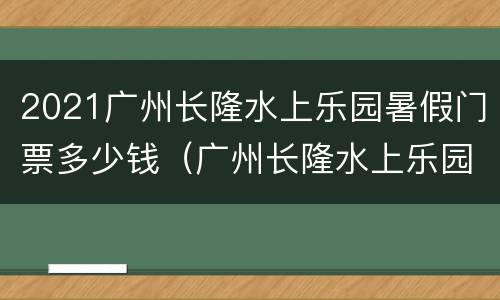 2021广州长隆水上乐园暑假门票多少钱（广州长隆水上乐园门票2021年最新价格）