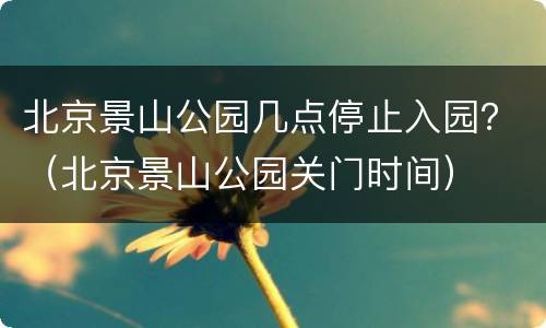 北京景山公园几点停止入园？（北京景山公园关门时间）