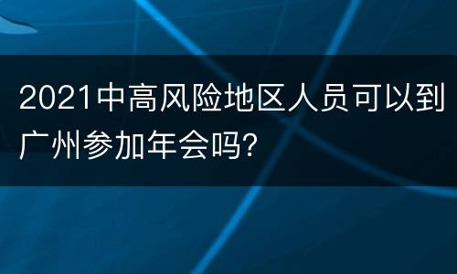 2021中高风险地区人员可以到广州参加年会吗？