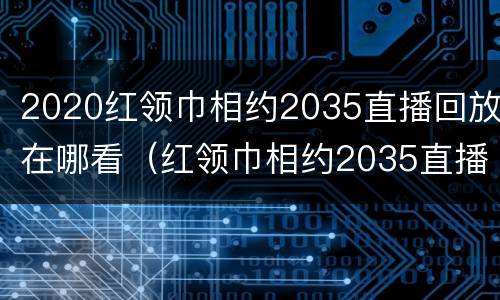 2020红领巾相约2035直播回放在哪看（红领巾相约2035直播间）