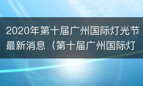 2020年第十届广州国际灯光节最新消息（第十届广州国际灯光节怎么预约）