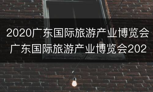 2020广东国际旅游产业博览会 广东国际旅游产业博览会2021