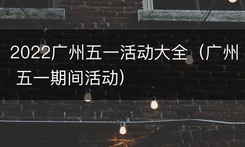 2022广州五一活动大全（广州 五一期间活动）