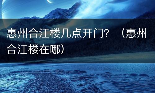 惠州合江楼几点开门？（惠州合江楼在哪）