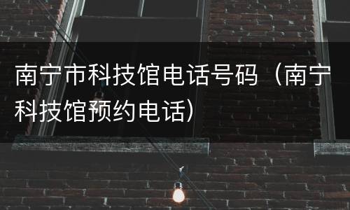 南宁市科技馆电话号码（南宁科技馆预约电话）