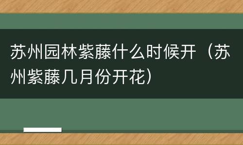 苏州园林紫藤什么时候开（苏州紫藤几月份开花）