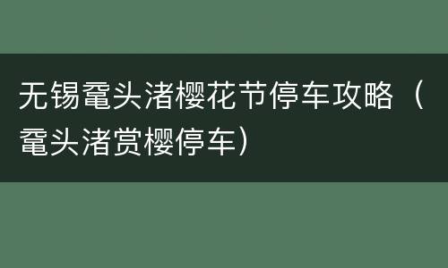 无锡鼋头渚樱花节停车攻略（鼋头渚赏樱停车）