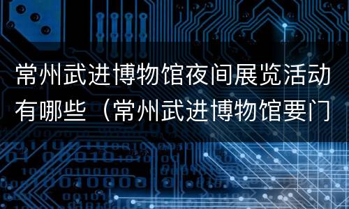 常州武进博物馆夜间展览活动有哪些（常州武进博物馆要门票吗）