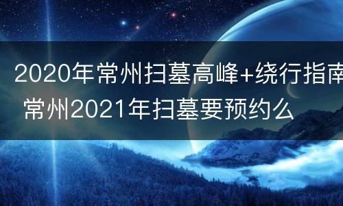 2020年常州扫墓高峰+绕行指南 常州2021年扫墓要预约么