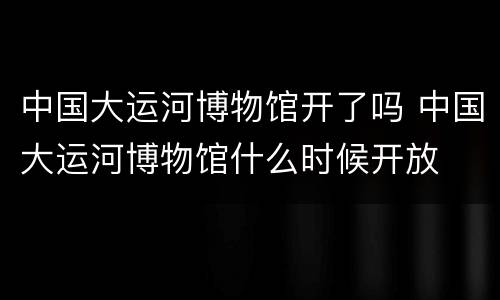 中国大运河博物馆开了吗 中国大运河博物馆什么时候开放