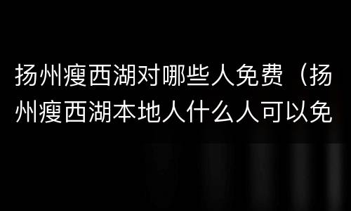 扬州瘦西湖对哪些人免费（扬州瘦西湖本地人什么人可以免费?）